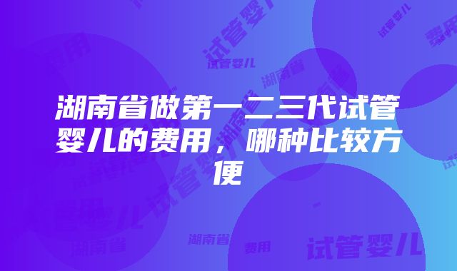 湖南省做第一二三代试管婴儿的费用，哪种比较方便