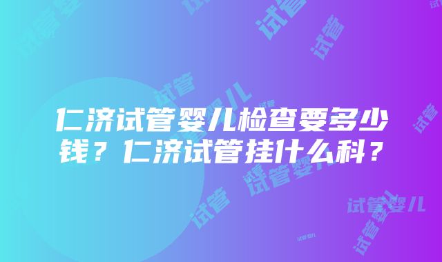 仁济试管婴儿检查要多少钱？仁济试管挂什么科？