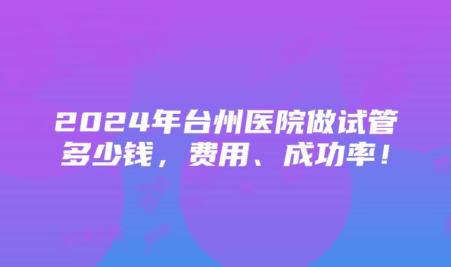 2024年台州医院做试管多少钱，费用、成功率！