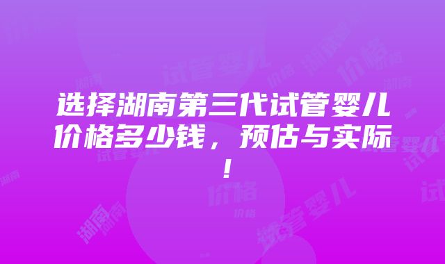 选择湖南第三代试管婴儿价格多少钱，预估与实际！