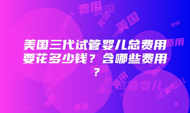 美国三代试管婴儿总费用要花多少钱？含哪些费用？