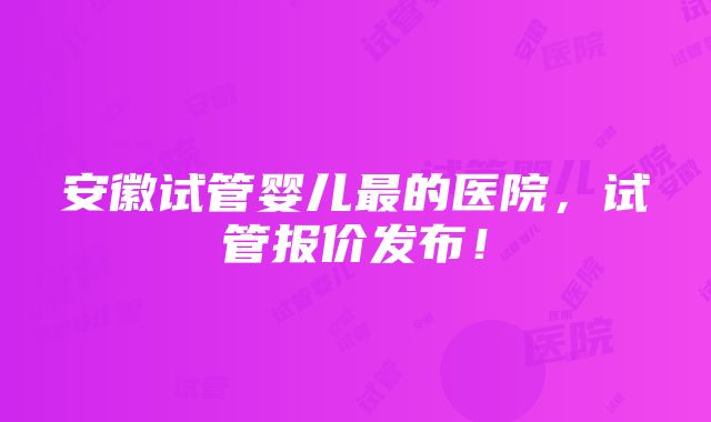 安徽试管婴儿最的医院，试管报价发布！