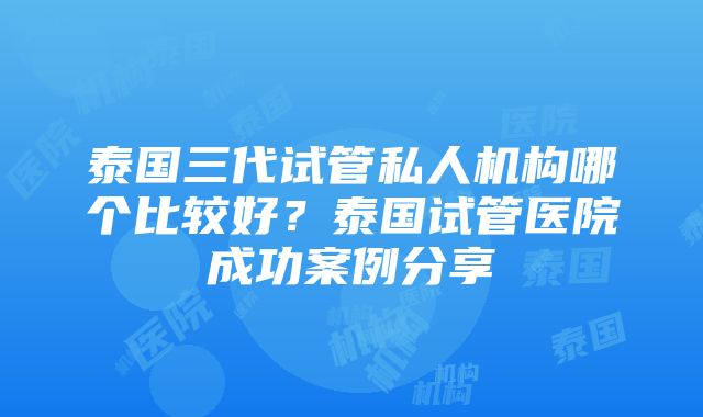 泰国三代试管私人机构哪个比较好？泰国试管医院成功案例分享