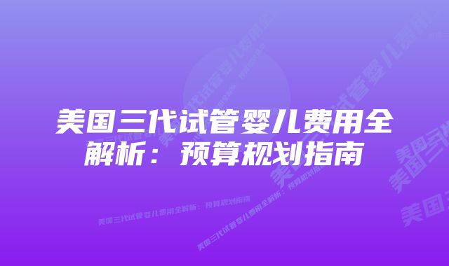 美国三代试管婴儿费用全解析：预算规划指南