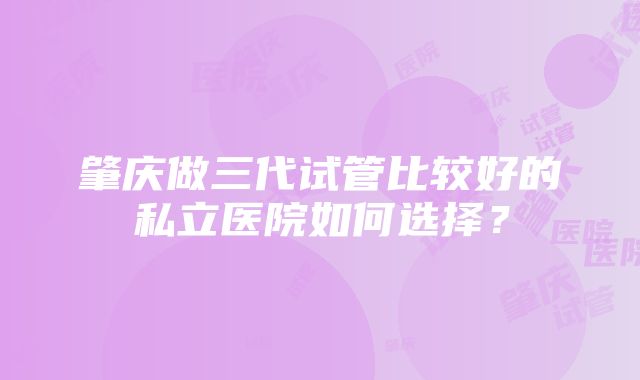 肇庆做三代试管比较好的私立医院如何选择？