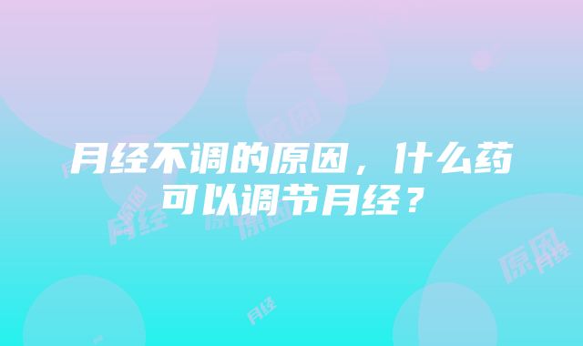 月经不调的原因，什么药可以调节月经？