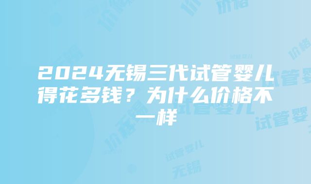 2024无锡三代试管婴儿得花多钱？为什么价格不一样