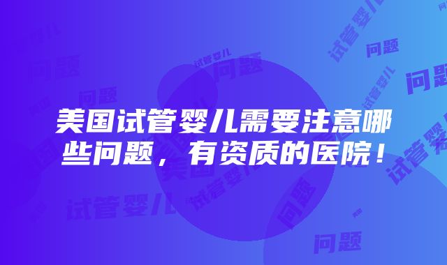 美国试管婴儿需要注意哪些问题，有资质的医院！