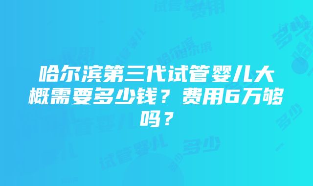 哈尔滨第三代试管婴儿大概需要多少钱？费用6万够吗？