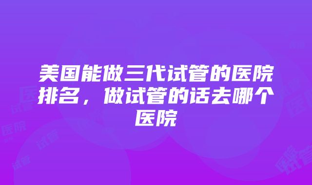 美国能做三代试管的医院排名，做试管的话去哪个医院