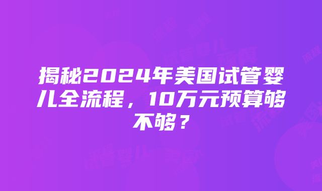 揭秘2024年美国试管婴儿全流程，10万元预算够不够？