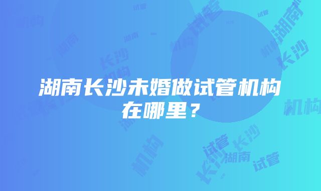 湖南长沙未婚做试管机构在哪里？