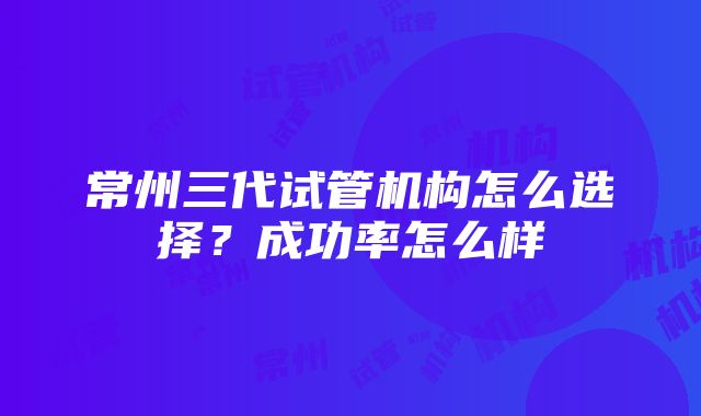 常州三代试管机构怎么选择？成功率怎么样