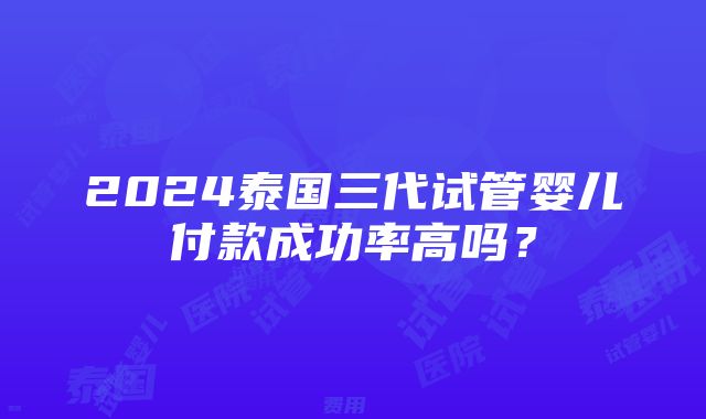 2024泰国三代试管婴儿付款成功率高吗？