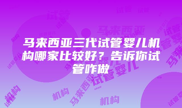 马来西亚三代试管婴儿机构哪家比较好？告诉你试管咋做