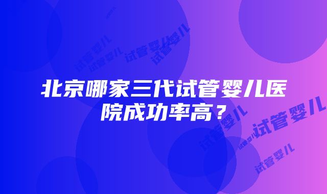 北京哪家三代试管婴儿医院成功率高？