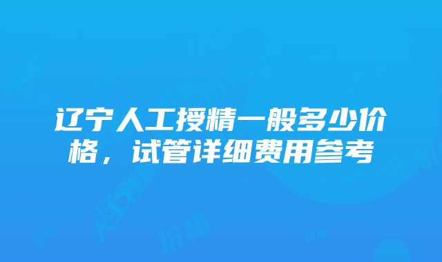 辽宁人工授精一般多少价格，试管详细费用参考