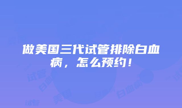 做美国三代试管排除白血病，怎么预约！