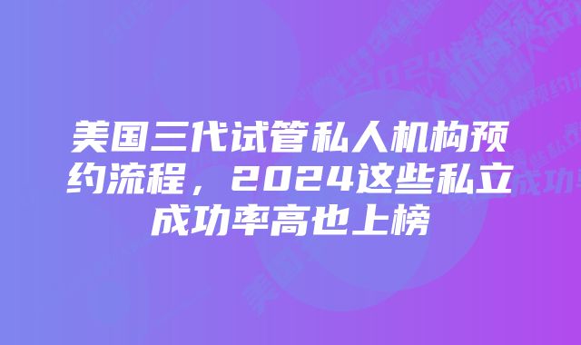 美国三代试管私人机构预约流程，2024这些私立成功率高也上榜