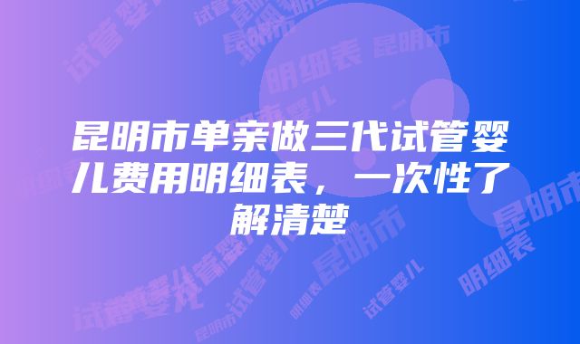 昆明市单亲做三代试管婴儿费用明细表，一次性了解清楚