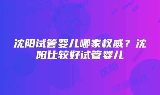 沈阳试管婴儿哪家权威？沈阳比较好试管婴儿