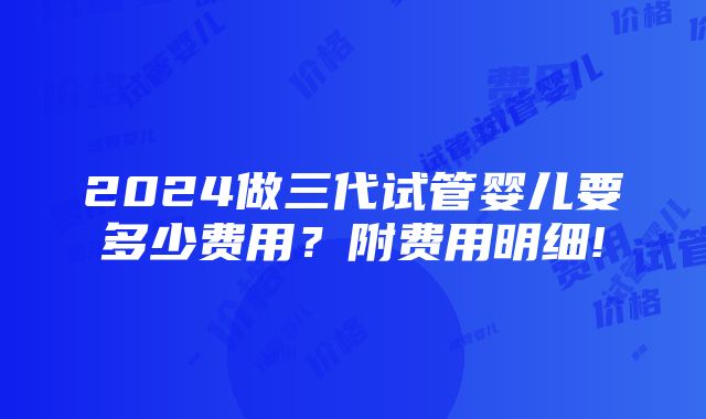 2024做三代试管婴儿要多少费用？附费用明细!