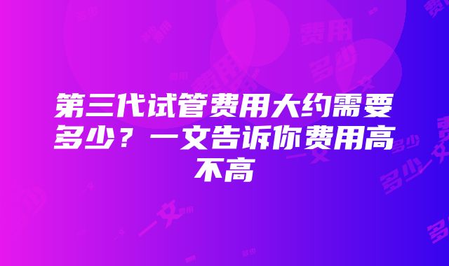 第三代试管费用大约需要多少？一文告诉你费用高不高