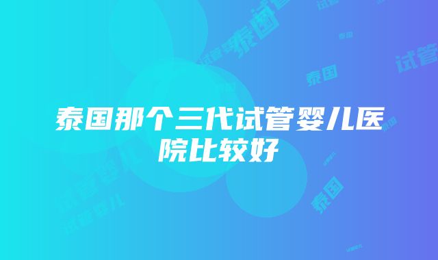 泰国那个三代试管婴儿医院比较好