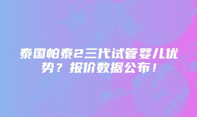 泰国帕泰2三代试管婴儿优势？报价数据公布！