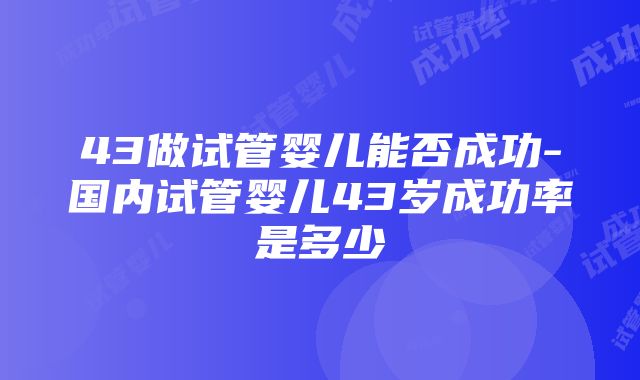 43做试管婴儿能否成功-国内试管婴儿43岁成功率是多少