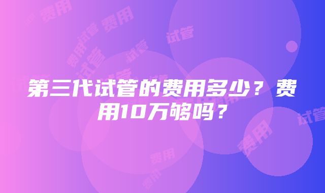 第三代试管的费用多少？费用10万够吗？