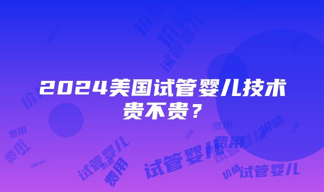 2024美国试管婴儿技术贵不贵？