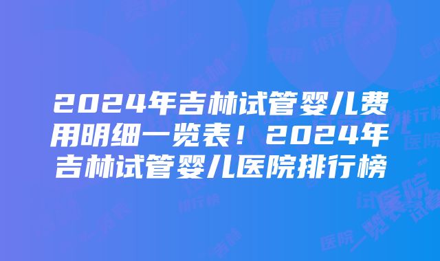 2024年吉林试管婴儿费用明细一览表！2024年吉林试管婴儿医院排行榜