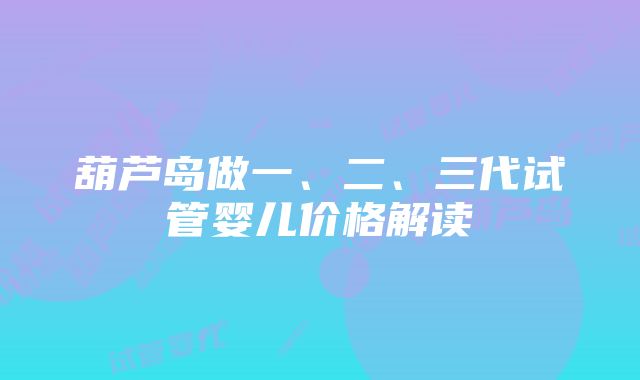 葫芦岛做一、二、三代试管婴儿价格解读