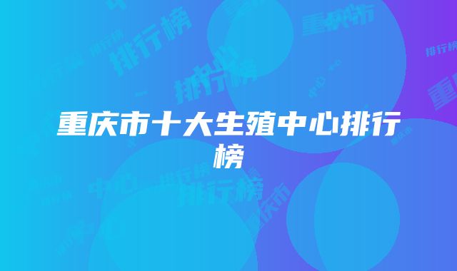 重庆市十大生殖中心排行榜