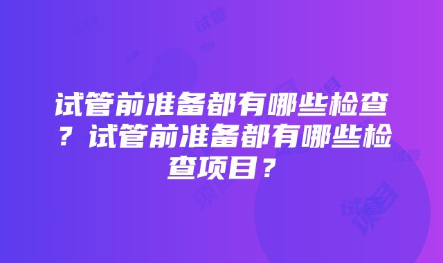 试管前准备都有哪些检查？试管前准备都有哪些检查项目？