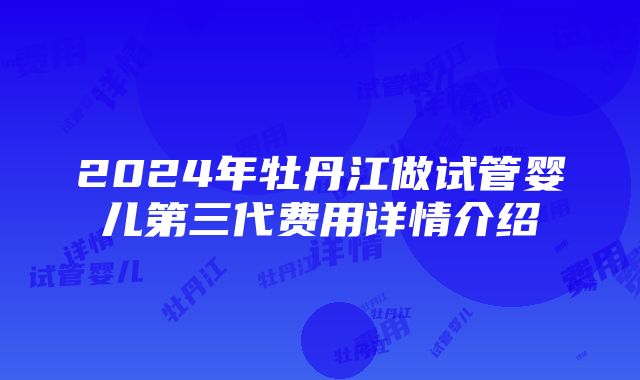 2024年牡丹江做试管婴儿第三代费用详情介绍