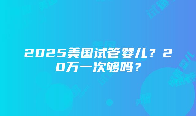 2025美国试管婴儿？20万一次够吗？