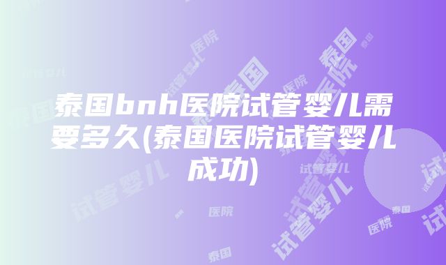 泰国bnh医院试管婴儿需要多久(泰国医院试管婴儿成功)