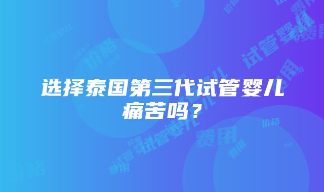 选择泰国第三代试管婴儿痛苦吗？