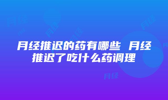 月经推迟的药有哪些 月经推迟了吃什么药调理