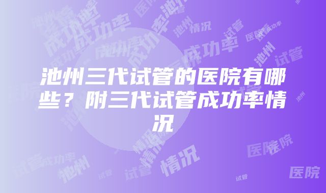 池州三代试管的医院有哪些？附三代试管成功率情况