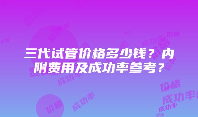 三代试管价格多少钱？内附费用及成功率参考？