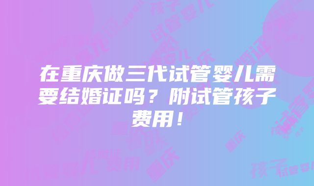 在重庆做三代试管婴儿需要结婚证吗？附试管孩子费用！