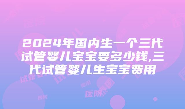 2024年国内生一个三代试管婴儿宝宝要多少钱,三代试管婴儿生宝宝费用