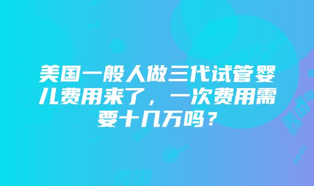 美国一般人做三代试管婴儿费用来了，一次费用需要十几万吗？