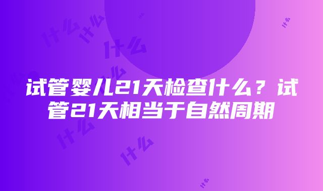 试管婴儿21天检查什么？试管21天相当于自然周期