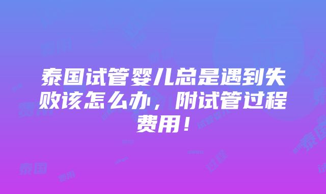 泰国试管婴儿总是遇到失败该怎么办，附试管过程费用！