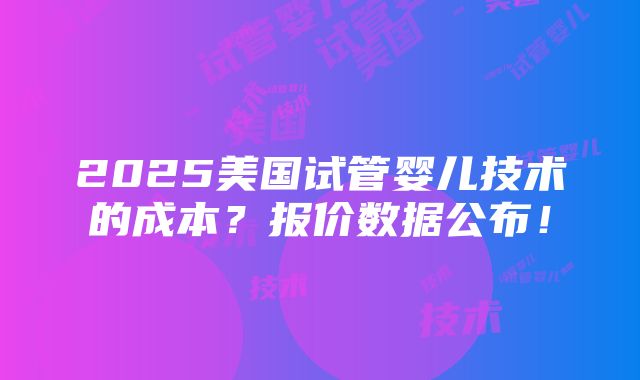 2025美国试管婴儿技术的成本？报价数据公布！