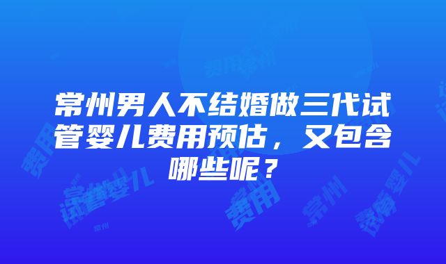 常州男人不结婚做三代试管婴儿费用预估，又包含哪些呢？